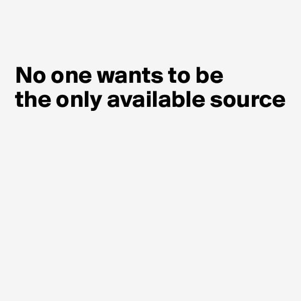 

No one wants to be
the only available source






