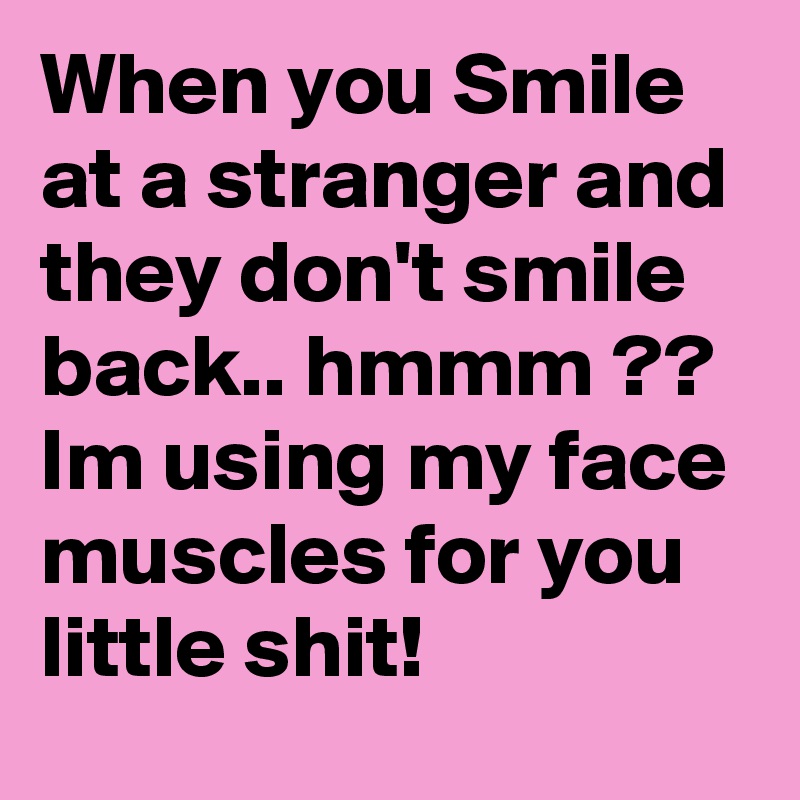 When you Smile at a stranger and they don't smile back.. hmmm ?? Im using my face muscles for you little shit! 