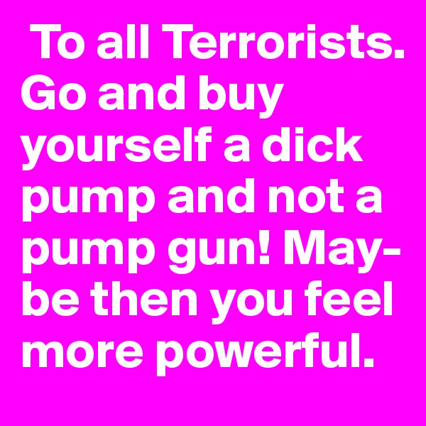  To all Terrorists.
Go and buy yourself a dick pump and not a pump gun! May-be then you feel more powerful. 