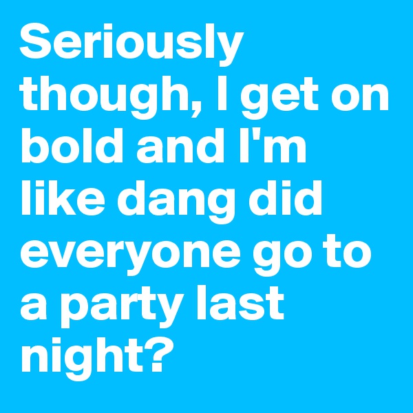 Seriously though, I get on bold and I'm like dang did everyone go to a party last night?