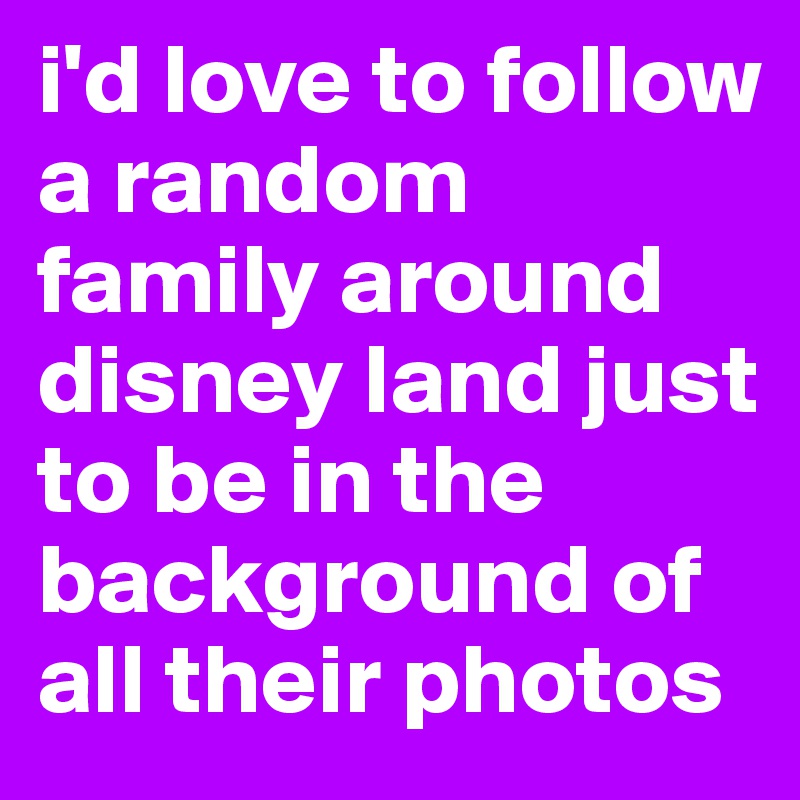 i'd love to follow a random family around disney land just to be in the background of all their photos