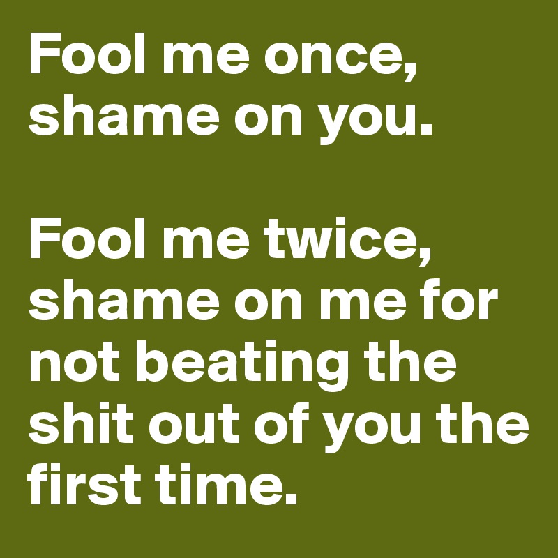 Fool me once, shame on you. 

Fool me twice, shame on me for not beating the shit out of you the first time. 