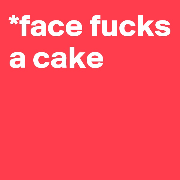 *face fucks a cake


