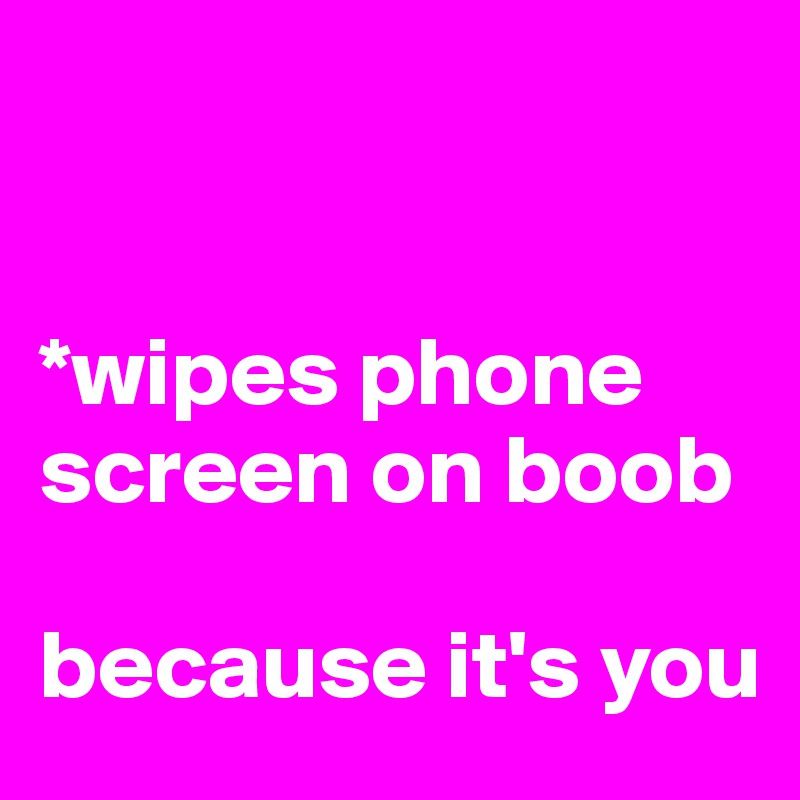 


*wipes phone screen on boob

because it's you