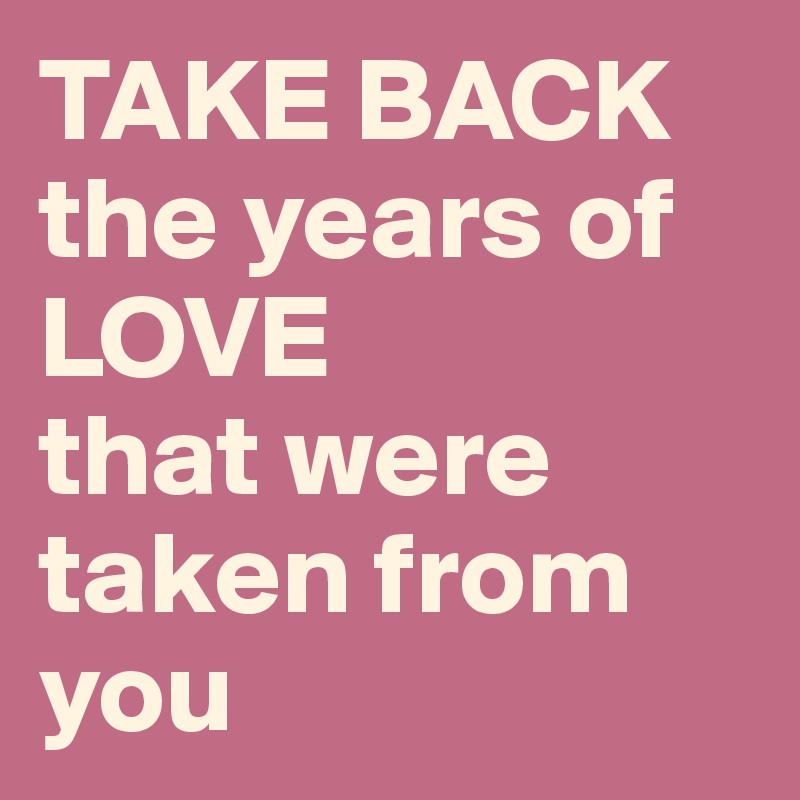 TAKE BACK the years of 
LOVE
that were taken from you
