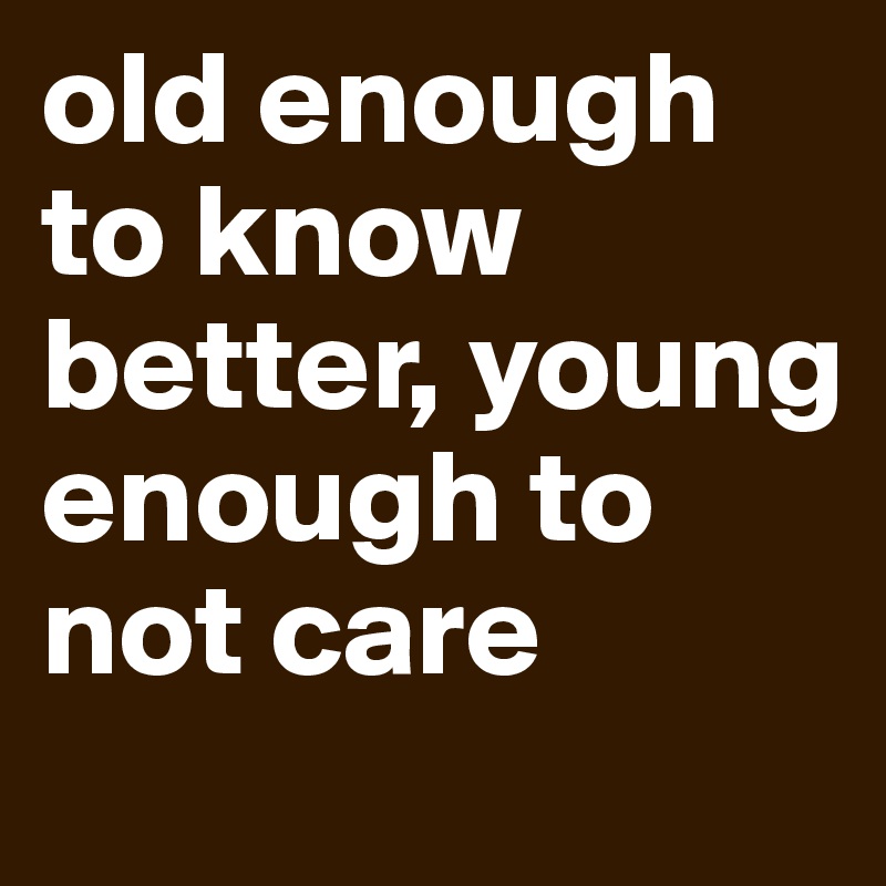 old enough to know better, young enough to not care