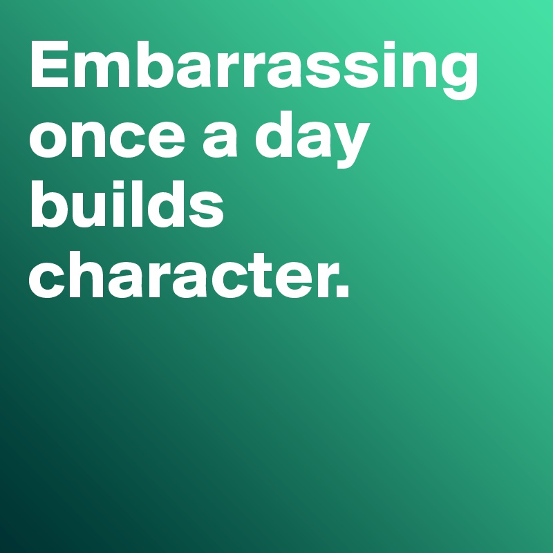 Embarrassing once a day builds character. 


