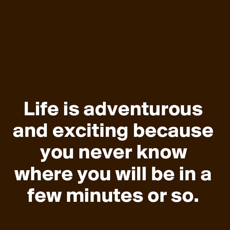 



Life is adventurous and exciting because you never know where you will be in a few minutes or so.
