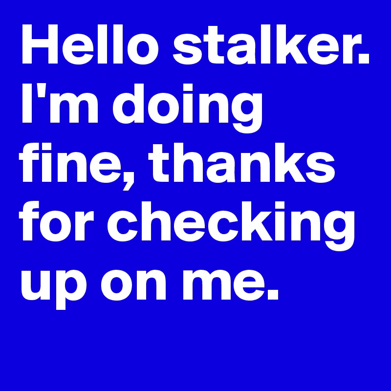 Hello stalker.
I'm doing fine, thanks for checking up on me.