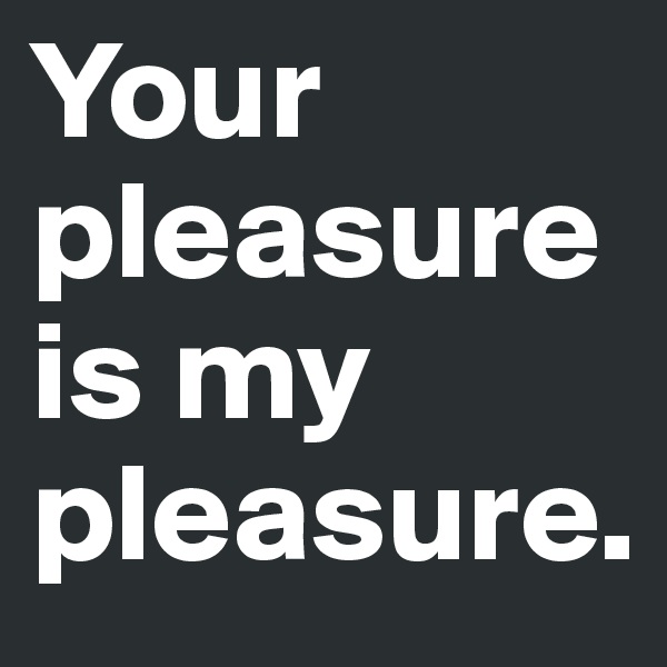 Your pleasure is my pleasure.