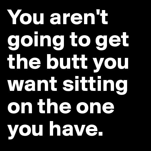 You aren't going to get the butt you want sitting on the one you have.