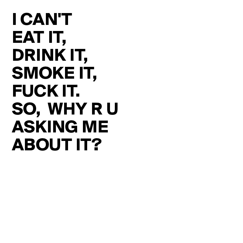 I CAN'T 
EAT IT, 
DRINK IT, 
SMOKE IT, 
FUCK IT.
SO,  WHY R U 
ASKING ME
ABOUT IT?



