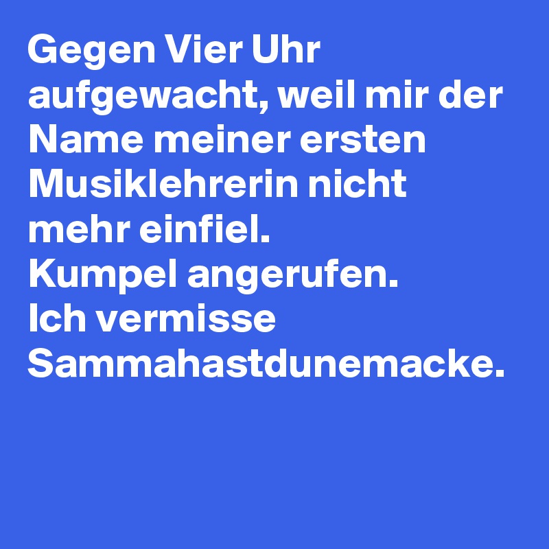 Gegen Vier Uhr aufgewacht, weil mir der Name meiner ersten Musiklehrerin nicht mehr einfiel. 
Kumpel angerufen.
Ich vermisse Sammahastdunemacke.
