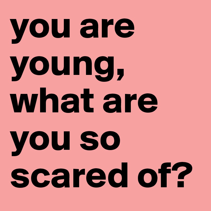 you are young, what are you so scared of?