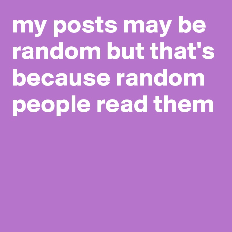 my posts may be random but that's because random people read them 


