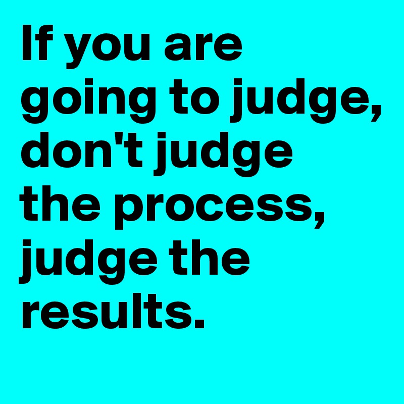 If you are going to judge, don't judge the process, judge the results. 
