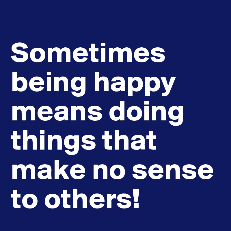 
Sometimes being happy means doing things that make no sense to others!
