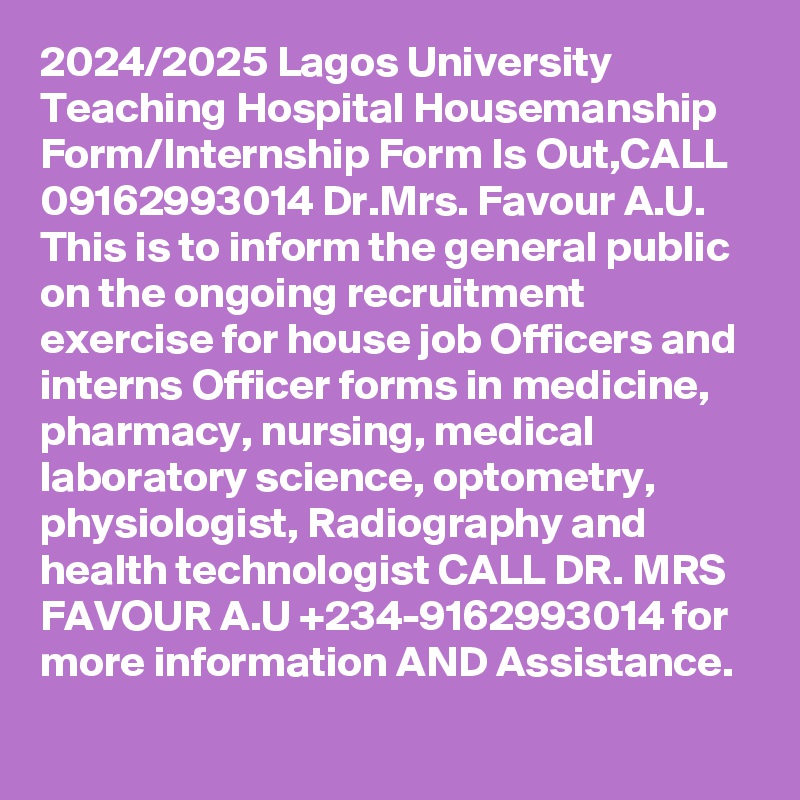 2024/2025 Lagos University Teaching Hospital Housemanship Form/Internship Form Is Out,CALL 09162993014 Dr.Mrs. Favour A.U. This is to inform the general public on the ongoing recruitment exercise for house job Officers and interns Officer forms in medicine, pharmacy, nursing, medical laboratory science, optometry, physiologist, Radiography and health technologist CALL DR. MRS FAVOUR A.U +234-9162993014 for more information AND Assistance.