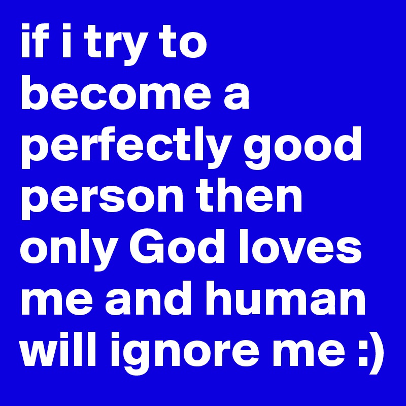 if i try to become a perfectly good person then only God loves me and human will ignore me :)
