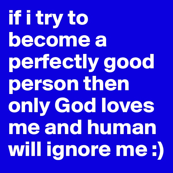 if i try to become a perfectly good person then only God loves me and human will ignore me :)