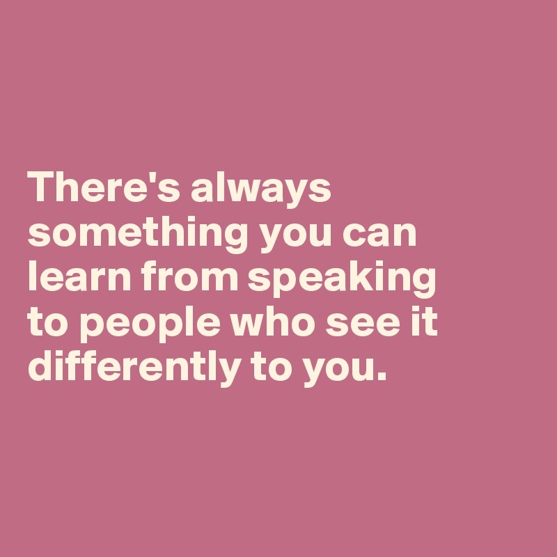 


There's always something you can learn from speaking 
to people who see it differently to you. 


