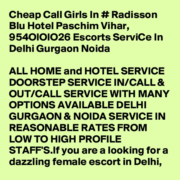 Cheap Call Girls In # Radisson Blu Hotel Paschim Vihar, 954OIOIO26 Escorts ServiCe In Delhi Gurgaon Noida

ALL HOME and HOTEL SERVICE DOORSTEP SERVICE IN/CALL & OUT/CALL SERVICE WITH MANY OPTIONS AVAILABLE DELHI GURGAON & NOIDA SERVICE IN REASONABLE RATES FROM LOW TO HIGH PROFILE STAFF'S.If you are a looking for a dazzling female escort in Delhi, 