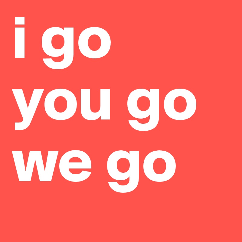 I Go You Go We Go Post By Kazejin On Boldomatic