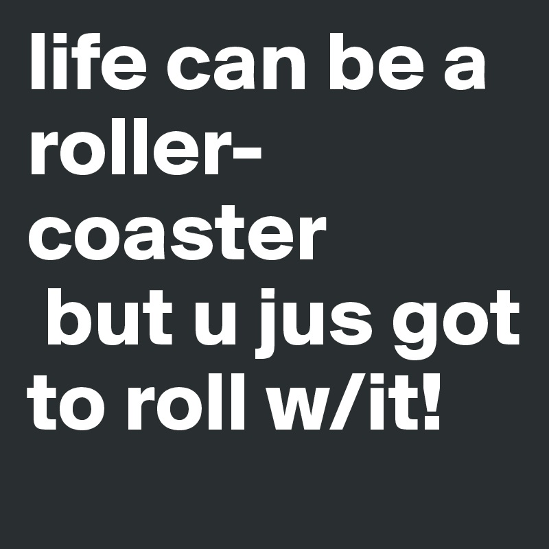 life can be a roller-coaster
 but u jus got to roll w/it!