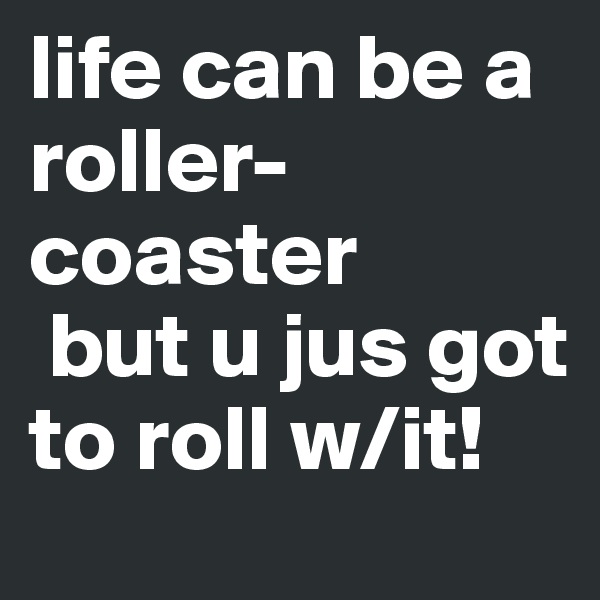 life can be a roller-coaster
 but u jus got to roll w/it!