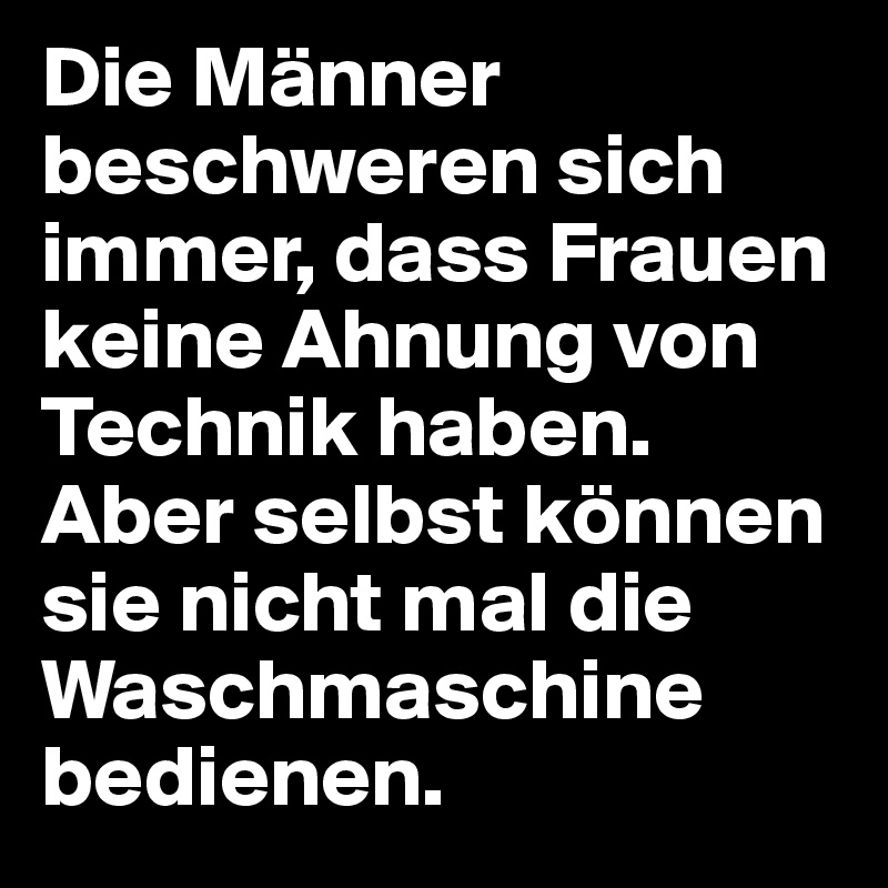 Die Männer beschweren sich immer, dass Frauen keine Ahnung von Technik haben. 
Aber selbst können sie nicht mal die Waschmaschine bedienen.