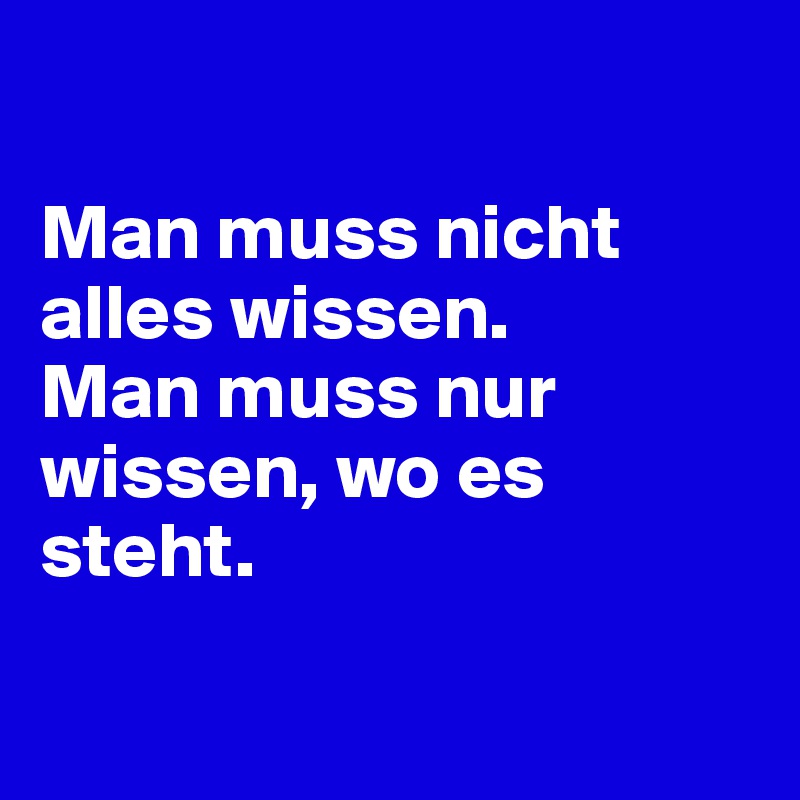 

Man muss nicht alles wissen. 
Man muss nur wissen, wo es steht.

