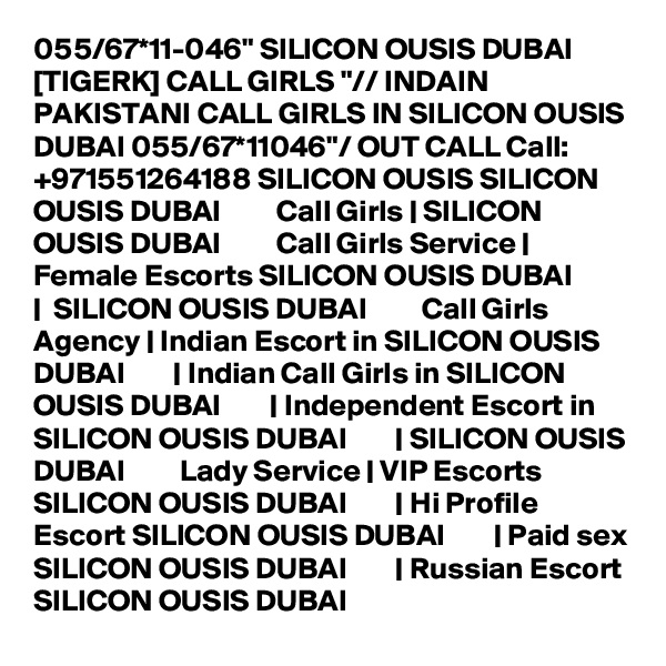 055/67*11-046" SILICON OUSIS DUBAI [TIGERK] CALL GIRLS "// INDAIN PAKISTANI CALL GIRLS IN SILICON OUSIS DUBAI 055/67*11046"/ OUT CALL Call: +971551264188 SILICON OUSIS SILICON OUSIS DUBAI         Call Girls | SILICON OUSIS DUBAI         Call Girls Service | Female Escorts SILICON OUSIS DUBAI        |  SILICON OUSIS DUBAI         Call Girls Agency | Indian Escort in SILICON OUSIS DUBAI        | Indian Call Girls in SILICON OUSIS DUBAI        | Independent Escort in SILICON OUSIS DUBAI        | SILICON OUSIS DUBAI         Lady Service | VIP Escorts SILICON OUSIS DUBAI        | Hi Profile Escort SILICON OUSIS DUBAI        | Paid sex SILICON OUSIS DUBAI        | Russian Escort SILICON OUSIS DUBAI