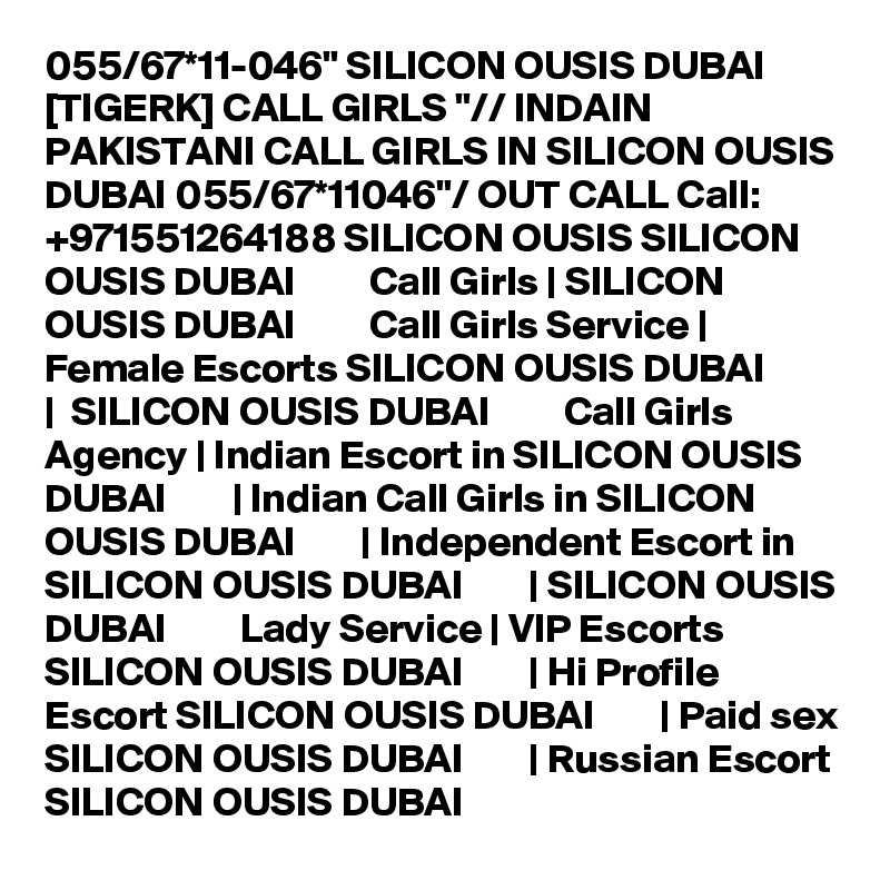 055/67*11-046" SILICON OUSIS DUBAI [TIGERK] CALL GIRLS "// INDAIN PAKISTANI CALL GIRLS IN SILICON OUSIS DUBAI 055/67*11046"/ OUT CALL Call: +971551264188 SILICON OUSIS SILICON OUSIS DUBAI         Call Girls | SILICON OUSIS DUBAI         Call Girls Service | Female Escorts SILICON OUSIS DUBAI        |  SILICON OUSIS DUBAI         Call Girls Agency | Indian Escort in SILICON OUSIS DUBAI        | Indian Call Girls in SILICON OUSIS DUBAI        | Independent Escort in SILICON OUSIS DUBAI        | SILICON OUSIS DUBAI         Lady Service | VIP Escorts SILICON OUSIS DUBAI        | Hi Profile Escort SILICON OUSIS DUBAI        | Paid sex SILICON OUSIS DUBAI        | Russian Escort SILICON OUSIS DUBAI