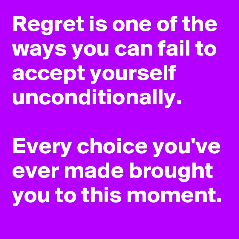 Regret is one of the ways you can fail to accept yourself unconditionally.

Every choice you've ever made brought you to this moment.