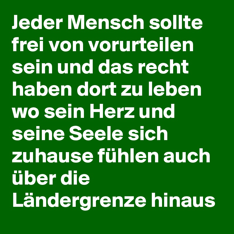 Jeder Mensch sollte frei von vorurteilen sein und das recht haben dort zu leben wo sein Herz und seine Seele sich zuhause fühlen auch über die Ländergrenze hinaus