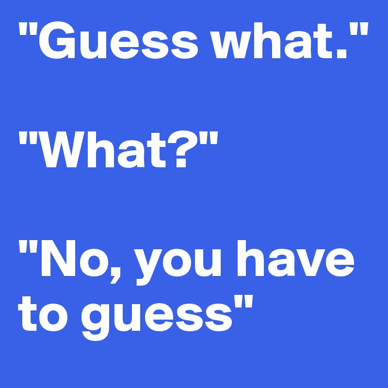 "Guess what." 

"What?" 

"No, you have to guess"