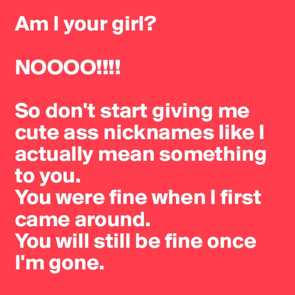 Am I your girl?

NOOOO!!!!

So don't start giving me cute ass nicknames like I actually mean something to you. 
You were fine when I first came around. 
You will still be fine once I'm gone. 