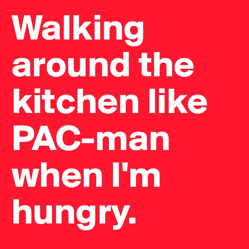 Walking around the kitchen like PAC-man when I'm hungry.