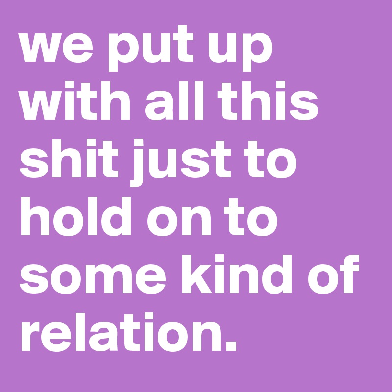 we put up with all this shit just to hold on to some kind of relation.
