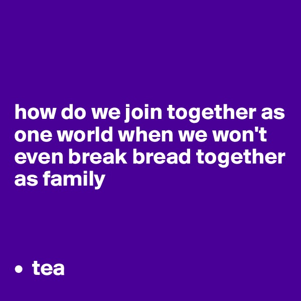 



how do we join together as one world when we won't even break bread together as family 



•  tea