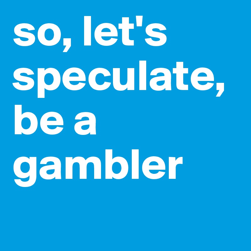 so, let's speculate, be a gambler
