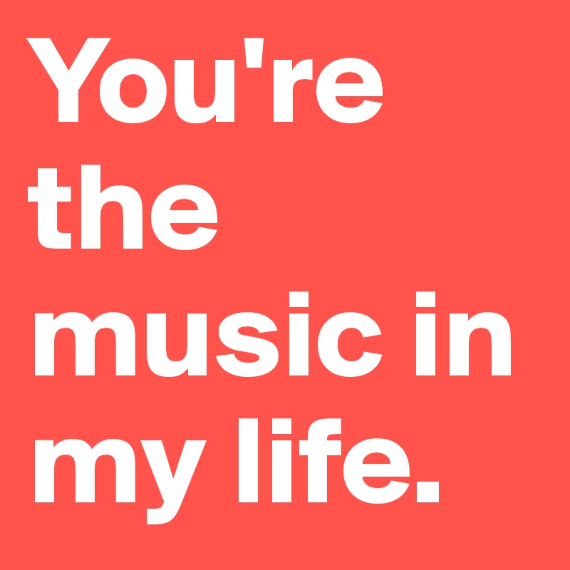 You're the music in my life.