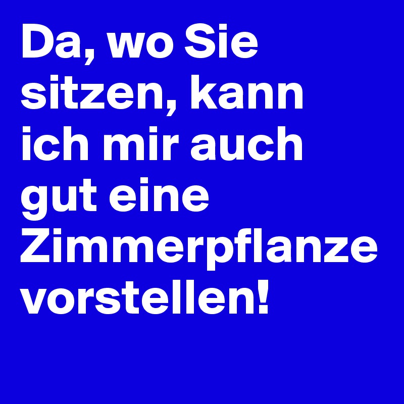 Da, wo Sie sitzen, kann 
ich mir auch gut eine Zimmerpflanze vorstellen!
