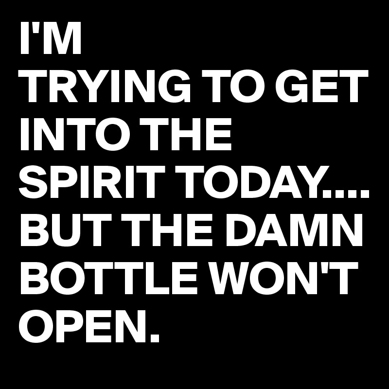 I'M
TRYING TO GET INTO THE SPIRIT TODAY....
BUT THE DAMN BOTTLE WON'T OPEN.