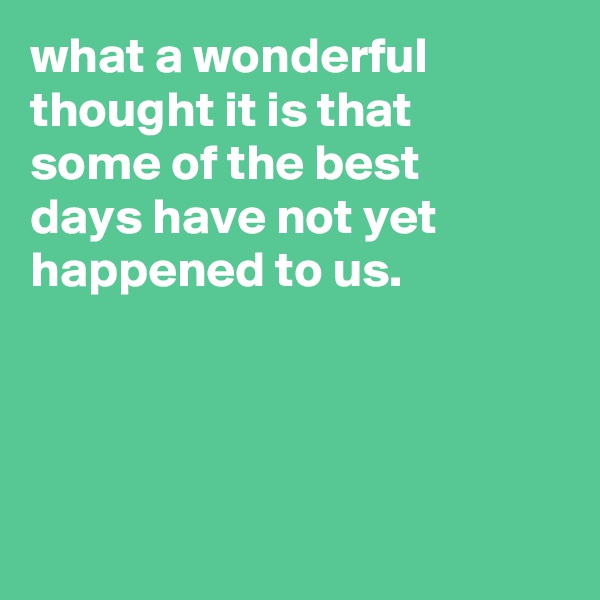 what a wonderful thought it is that
some of the best
days have not yet happened to us.




