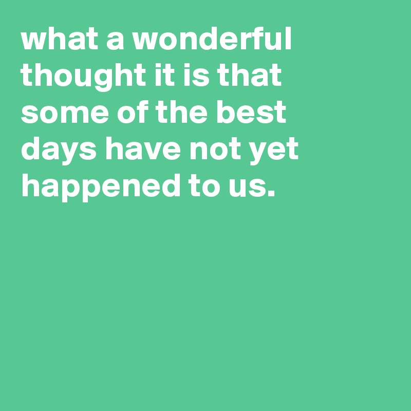 what a wonderful thought it is that
some of the best
days have not yet happened to us.




