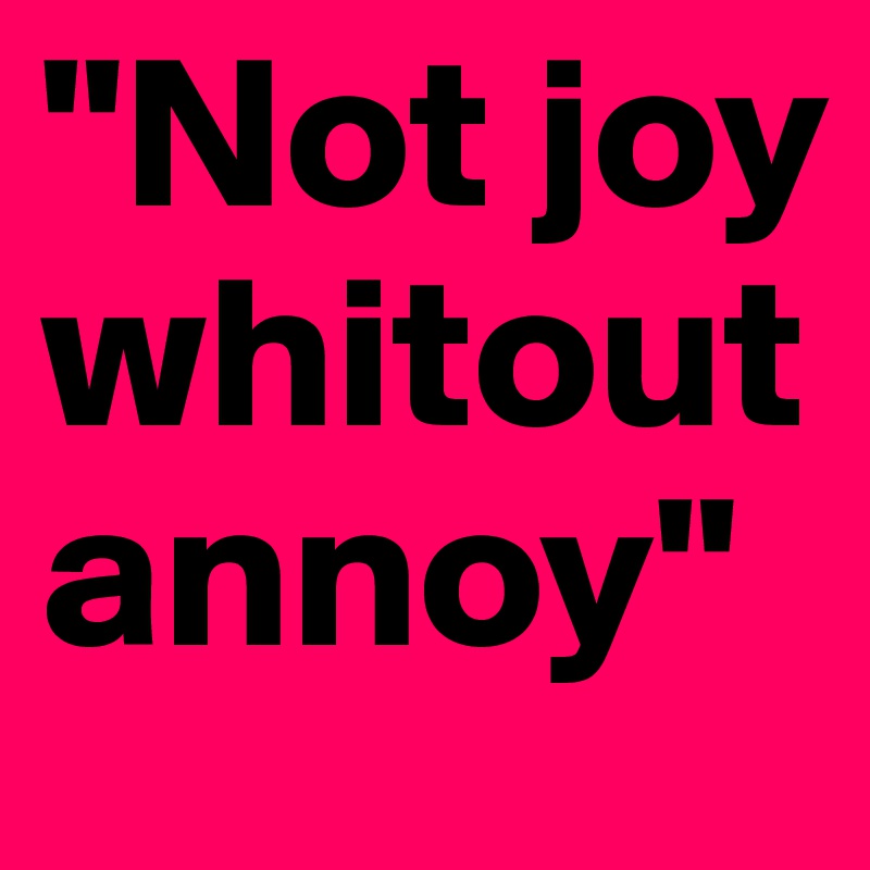 "Not joy whitout annoy"