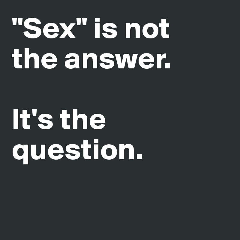 "Sex" is not 
the answer.

It's the 
question.

