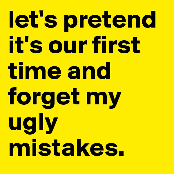 let's pretend it's our first time and forget my ugly mistakes.