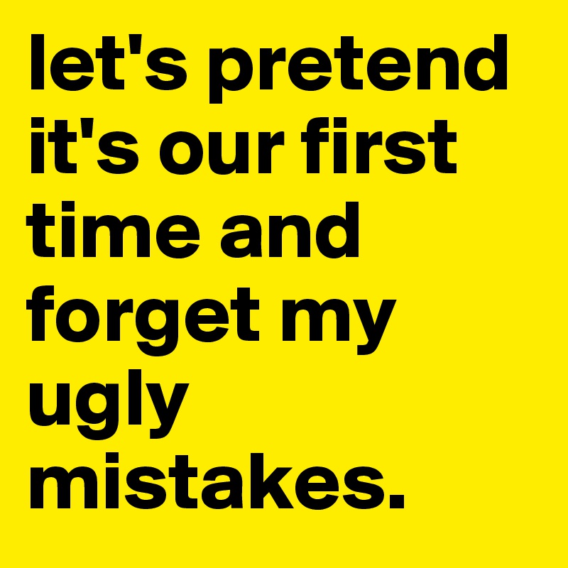 let's pretend it's our first time and forget my ugly mistakes.
